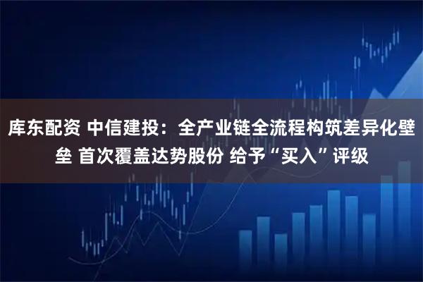 库东配资 中信建投：全产业链全流程构筑差异化壁垒 首次覆盖达势股份 给予“买入”评级