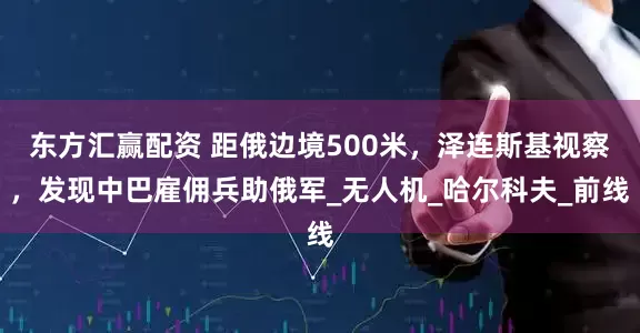 东方汇赢配资 距俄边境500米，泽连斯基视察，发现中巴雇佣兵助俄军_无人机_哈尔科夫_前线