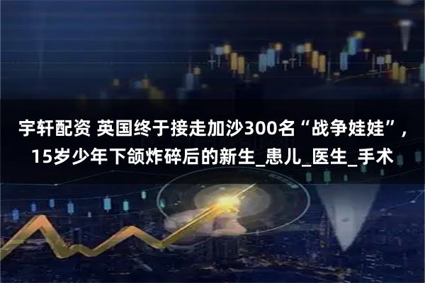 宇轩配资 英国终于接走加沙300名“战争娃娃”，15岁少年下颌炸碎后的新生_患儿_医生_手术