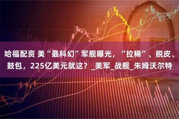 哈福配资 美“最科幻”军舰曝光，“拉稀”、脱皮、鼓包，225亿美元就这？_美军_战舰_朱姆沃尔特