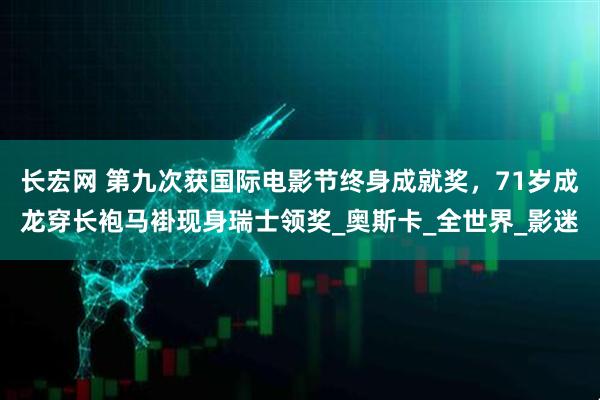 长宏网 第九次获国际电影节终身成就奖，71岁成龙穿长袍马褂现身瑞士领奖_奥斯卡_全世界_影迷