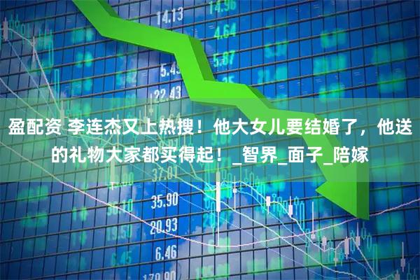 盈配资 李连杰又上热搜！他大女儿要结婚了，他送的礼物大家都买得起！_智界_面子_陪嫁