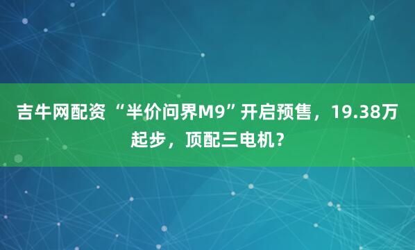 吉牛网配资 “半价问界M9”开启预售，19.38万起步，顶配三电机？