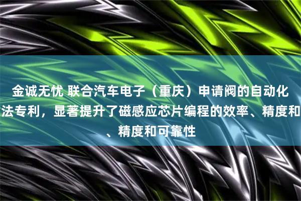 金诚无忧 联合汽车电子（重庆）申请阀的自动化编程方法专利，显著提升了磁感应芯片编程的效率、精度和可靠性