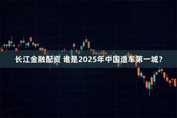 长江金融配资 谁是2025年中国造车第一城？