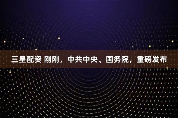 三星配资 刚刚，中共中央、国务院，重磅发布