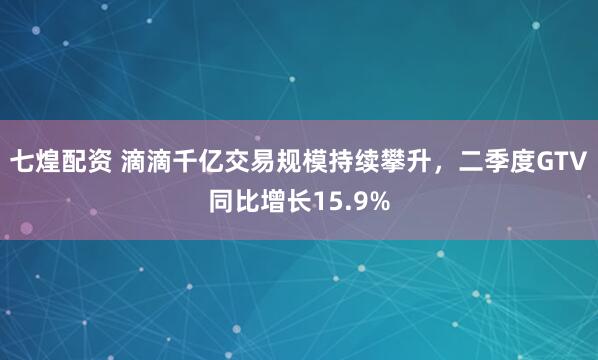 七煌配资 滴滴千亿交易规模持续攀升，二季度GTV同比增长15.9%