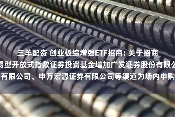 三羊配资 创业板综增强ETF招商: 关于招商创业板综合增强策略交易型开放式指数证券投资基金增加广发证券股份有限公司、申万宏源证券有限公司等渠道为场内申购赎回代办券商的公告