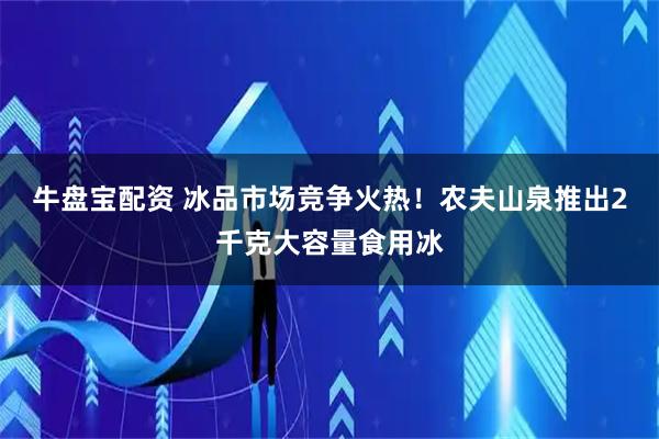 牛盘宝配资 冰品市场竞争火热！农夫山泉推出2千克大容量食用冰