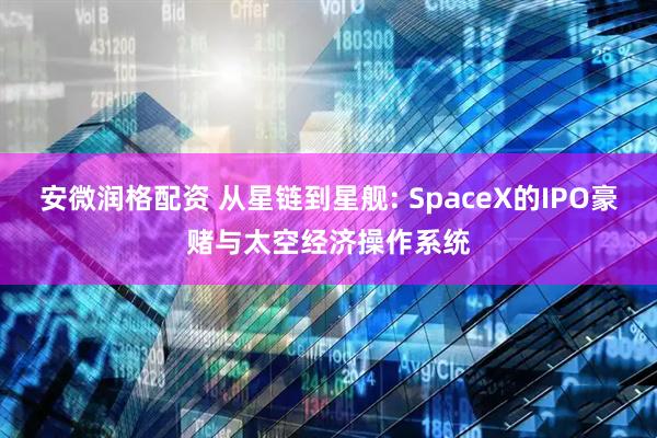 安微润格配资 从星链到星舰: SpaceX的IPO豪赌与太空经济操作系统