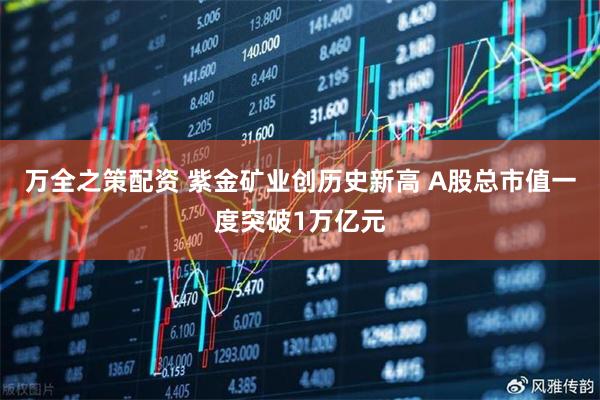 万全之策配资 紫金矿业创历史新高 A股总市值一度突破1万亿元