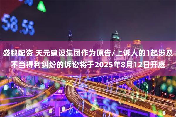 盛鹏配资 天元建设集团作为原告/上诉人的1起涉及不当得利纠纷的诉讼将于2025年8月12日开庭