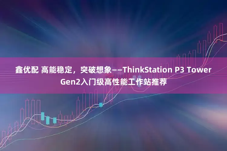 鑫优配 高能稳定，突破想象——ThinkStation P3 TowerGen2入门级高性能工作站推荐