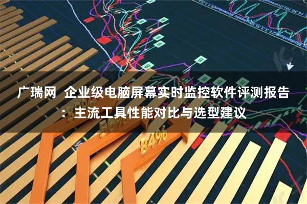广瑞网  企业级电脑屏幕实时监控软件评测报告：主流工具性能对比与选型建议