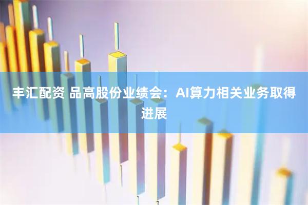 丰汇配资 品高股份业绩会：AI算力相关业务取得进展