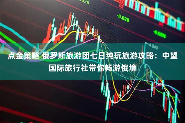 点金策略 俄罗斯旅游团七日纯玩旅游攻略：中望国际旅行社带你畅游俄境