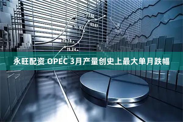 永旺配资 OPEC 3月产量创史上最大单月跌幅