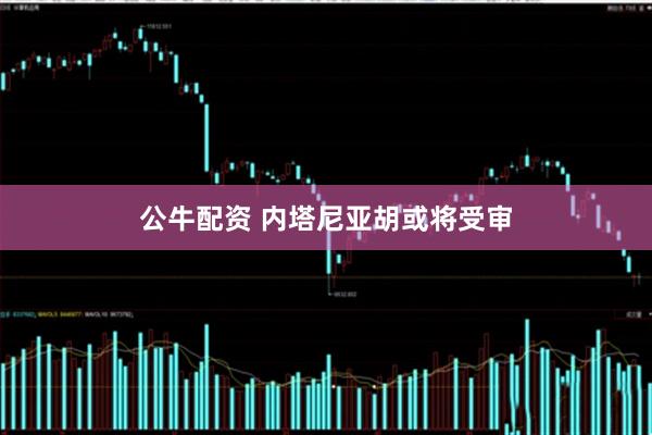 公牛配资 内塔尼亚胡或将受审