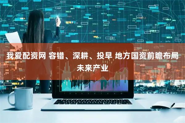 我爱配资网 容错、深耕、投早 地方国资前瞻布局未来产业